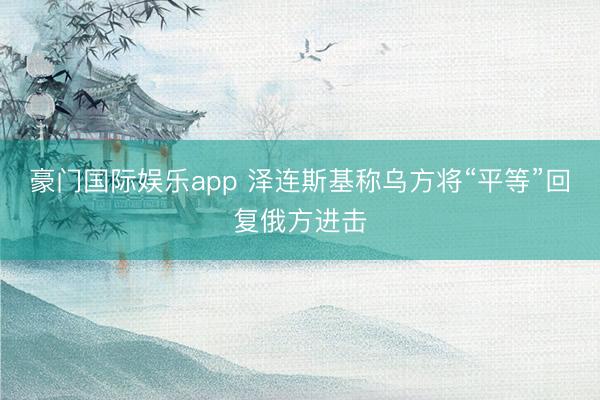 豪门国际娱乐app 泽连斯基称乌方将“平等”回复俄方进击