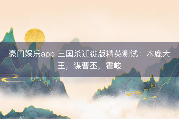 豪门娱乐app 三国杀迁徙版精英测试：木鹿大王，谋曹丕，霍峻