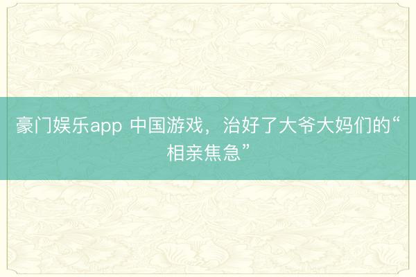 豪门娱乐app 中国游戏，治好了大爷大妈们的“相亲焦急”